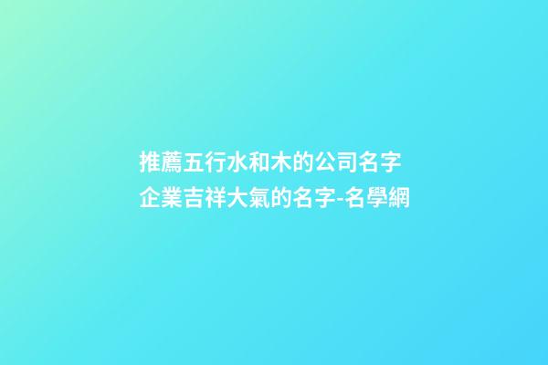 推薦五行水和木的公司名字 企業吉祥大氣的名字-名學網